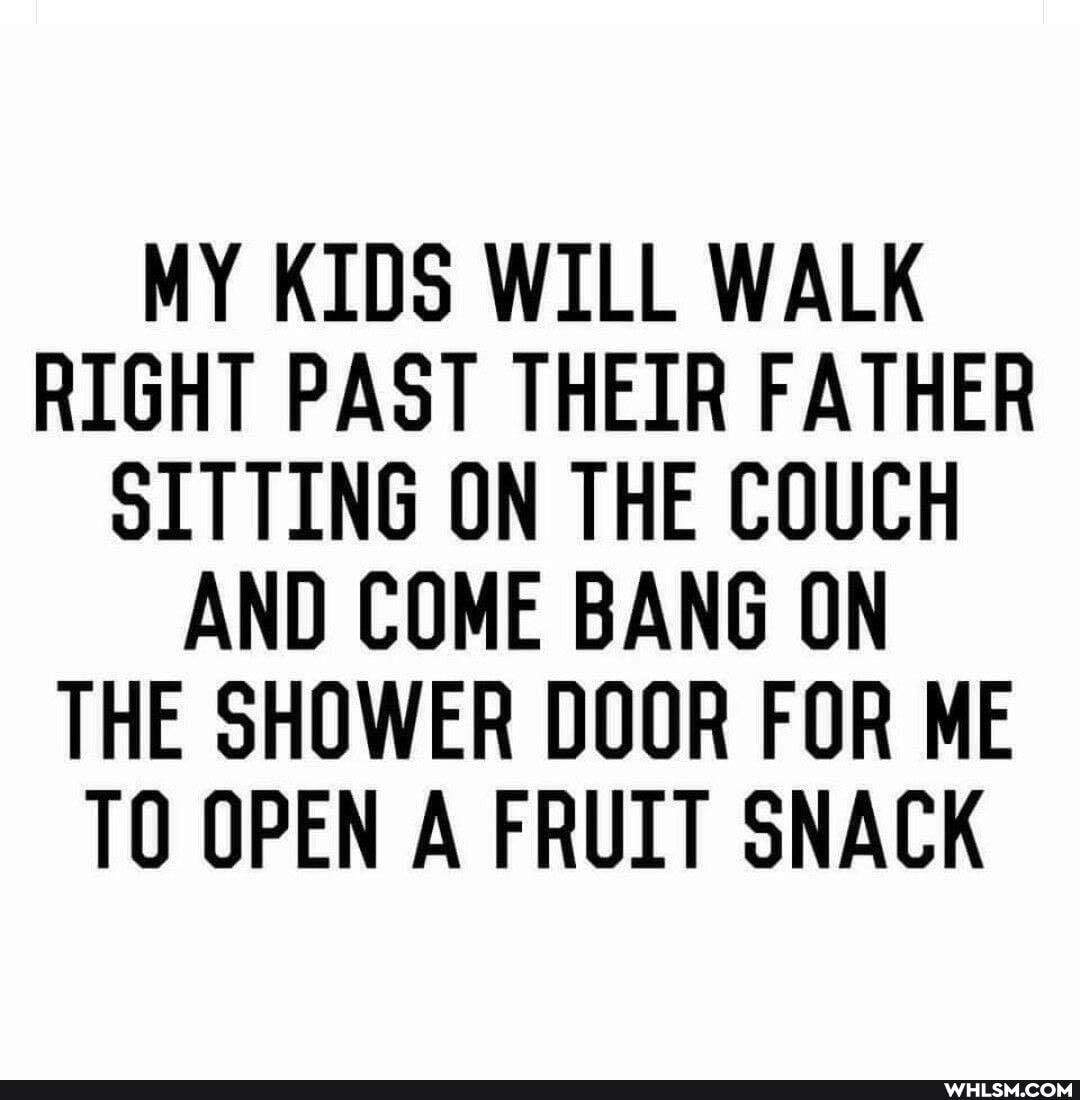 MY KIDS WILL WALK RIGHT PAST THEIR FATHER OLTTING ON THE COUCH AND COME BANG ON THE SHOWER DOOR FOR ME TO OPEN A FRUIT SNACK