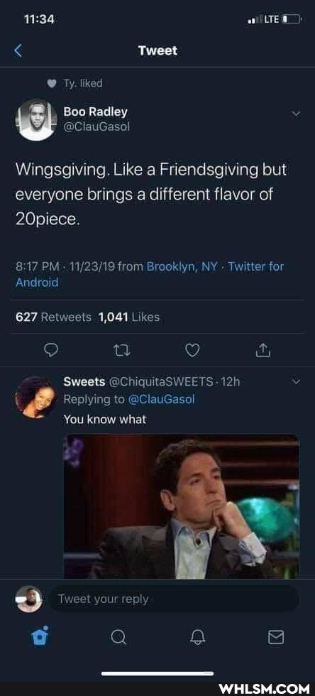 Tweet
Ty. liked
Boo Radley v
@ClauGasol
Wingsgiving. Like a Friendsgiving but
everyone brings a different flavor of
20piece.
PM- from Brooklyn, NY Twitter for
Android
Likes
Sweets @Ch -
Replying to @ClauGasol
You know what
Tweet your reply
G Q fa