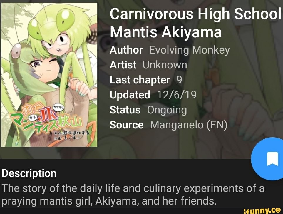 Carnivorous High School
Mantis Akiyama
Author Evolving Monkey
Artist Unknown
Last chapter 9
Updated
Status Ongoing
Source Manganelo (EN)
Description
The story of the daily life and culinary experiments of a praying mantis girl, Akiyama, and her friends.