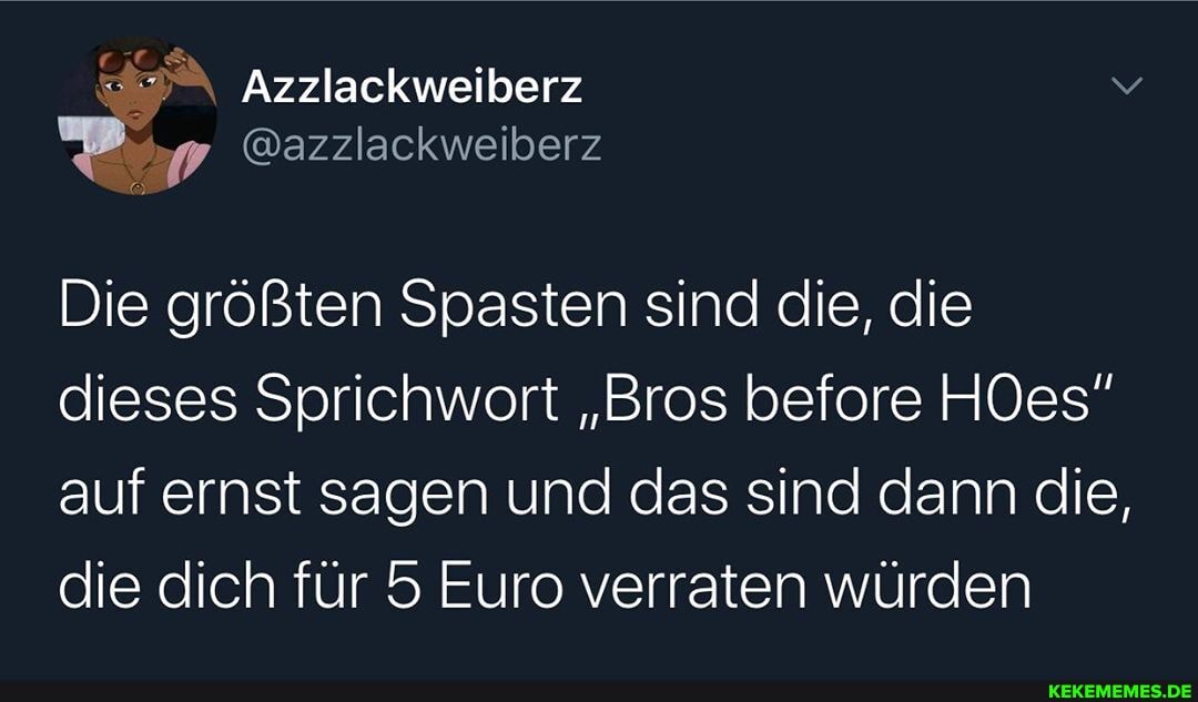 Azzlackweiberz
@azzlackweiberz
Die größten Spasten sind die, die dieses Sprichwort "Bros before HOes" auf ernst sagen und das sind dann die, die dich für 5 Euro verraten würden