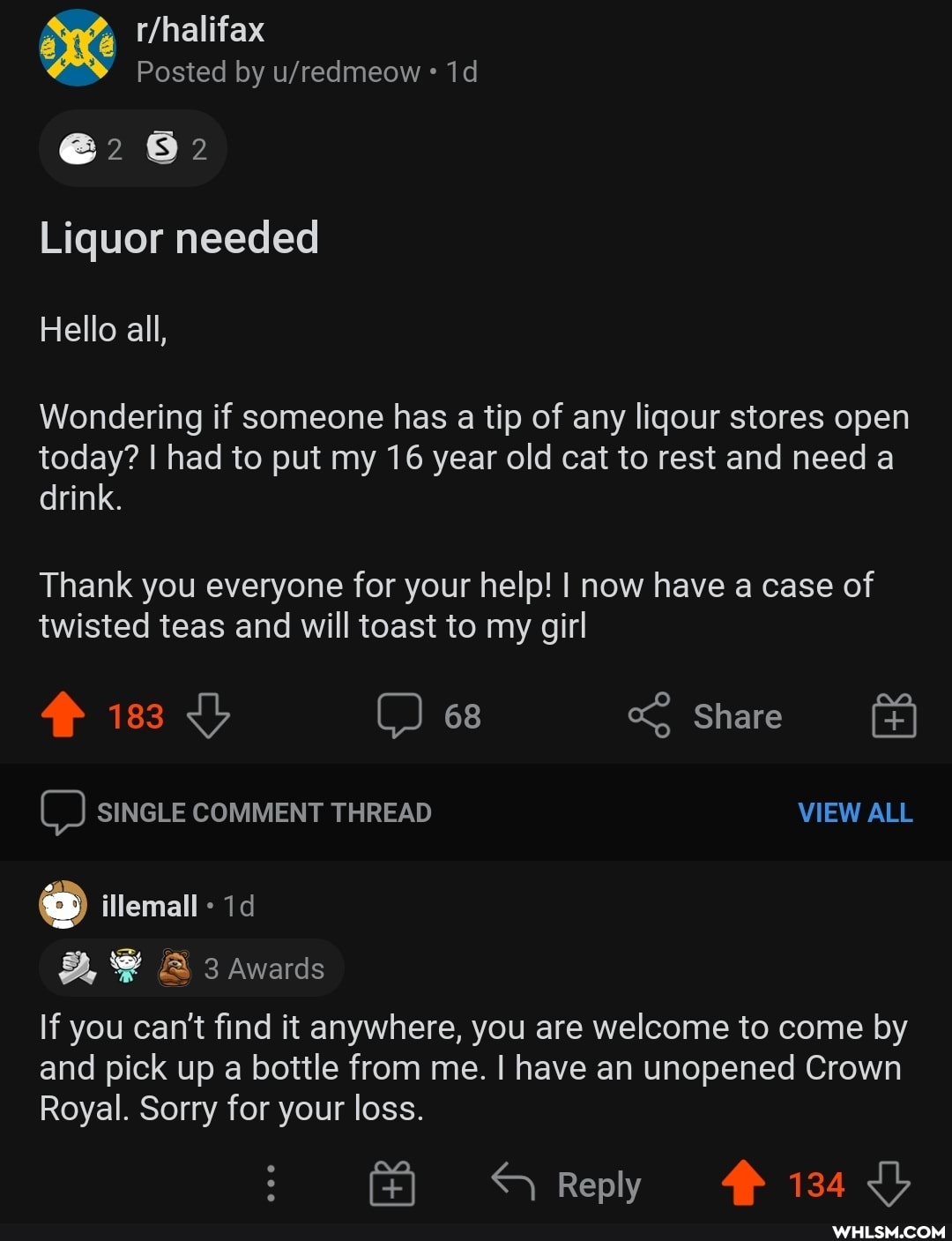 @2 82
Liquor needed
Hello all,
Wondering if someone has a tip of any liqour stores open today? I had to put my 16 year old cat to rest and need a drink.
Thank you everyone for your help! I now have a case of twisted teas and will toast to my girl
183 C) 68 Share
C) SINGLE COMMENT THREAD VIEW ALL
@ emall - 1<
@ 3 Awards
If you can't find it anywhere, you are welcome to come by and pick up a bottle from me. I have an unopened Crown
Royal. Sorry for your loss.
Reply 134 Lb