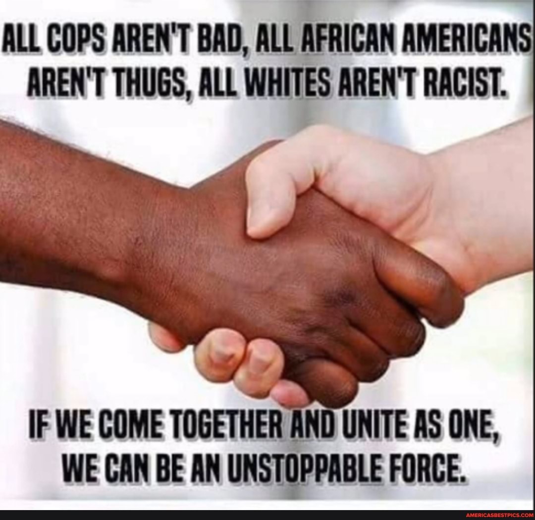 ALL COPS AREN'T BAD, ALL AFRICAN AMERICA ARENT THUGS, AL WHITES ARENT
IF WE COME TOGETHER AND UNITE AS ONE,
WE CAN BE AN UNSTOPPABLE FORCE.