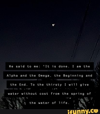 He said to me: 'It is done. I am the
Alpha and the Omega, the Beginning and
the End. To the thirsty I will give
water without cost from the spring of
the water of life.