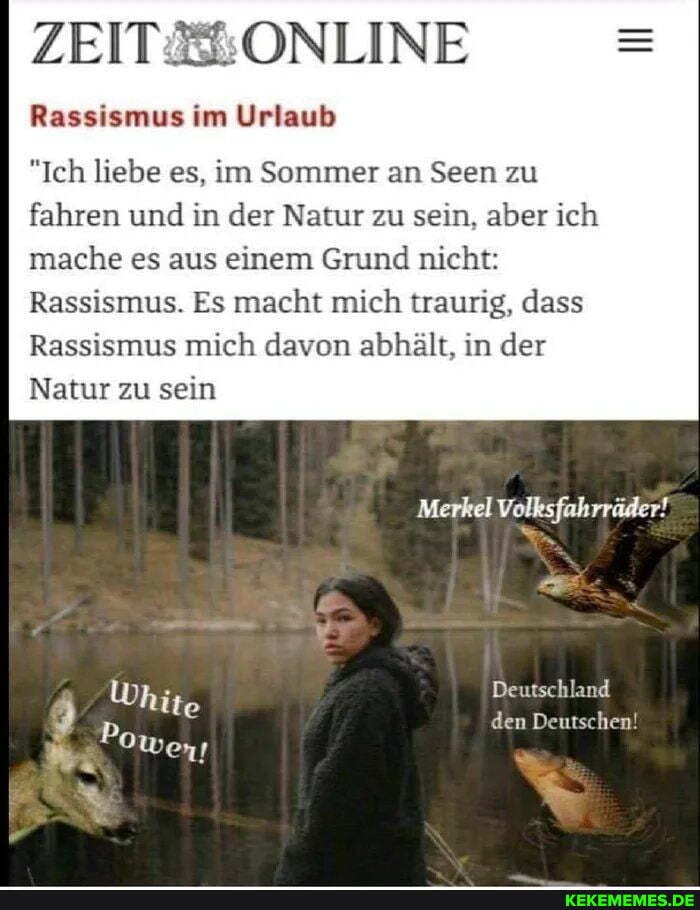 ZEIT
Rassismus im Urlaub
"Ich liebe es, im Sommer an Seen zu
fahren und in der Natur zu sein, aber ich mache es aus einem Grund nicht:
Rassismus. Es macht mich traurig, dass
Rassismus mich davon abhält, in der
Natur zu sein
Merkel Volksfahrräder!
Deutschland den Deutschen!
