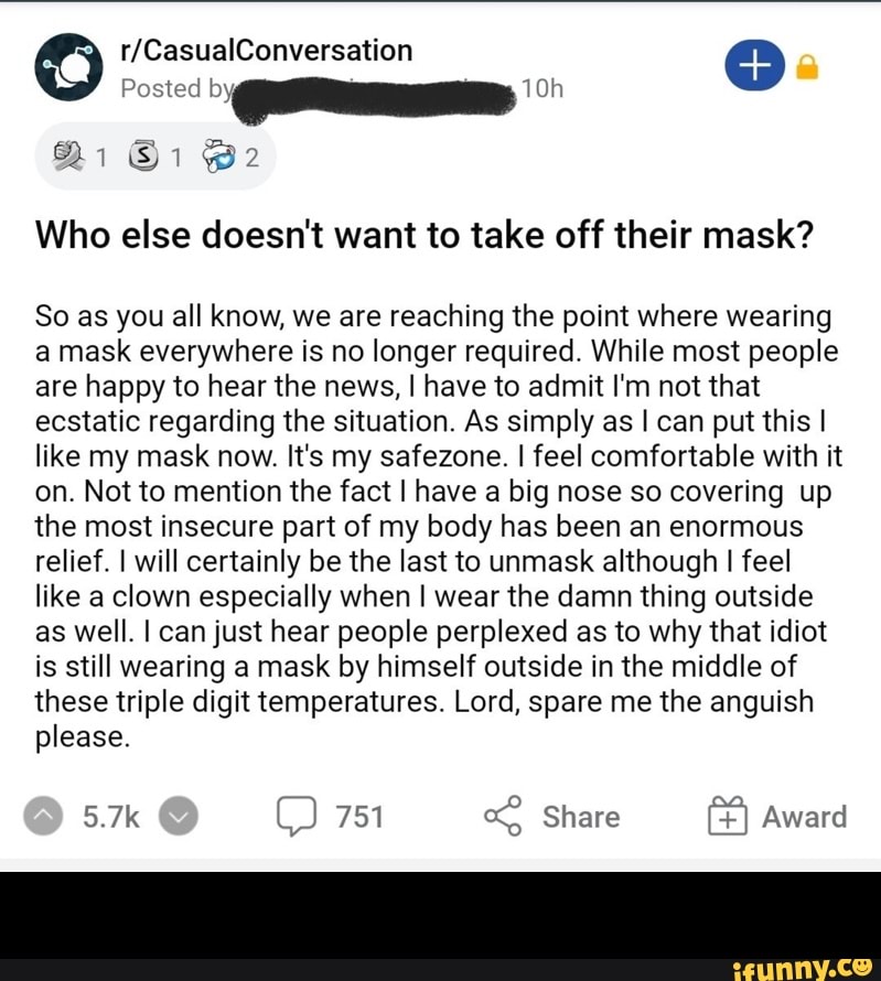 Posted
Qi Si
Who else doesn't want to take off their mask?
So as you all know, we are reaching the point where wearing a mask everywhere is no longer required. While most people are happy to hear the news, I have to admit I'm not that ecstatic regarding the situation. As simply as I can put this I like my mask now. It's my safezone. I feel comfortable with it on. Not to mention the fact I have a big nose so covering up the most insecure part of my body has been an enormous relief. I will certainly be the last to unmask although I feel like a clown especially when I wear the damn thing outside as well. I can just hear people perplexed as to why that idiot is still wearing a mask by himself outside in the middle of these triple digit temperatures. Lord, spare me the anguish please.
5.7k 751 Share Award -