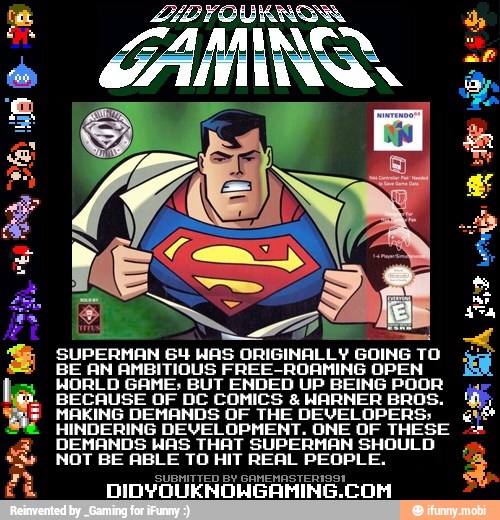 SUPERMAN 64 HAS ORIGINALLY GOING TO
BE AN AMBITIOUS FREE-ROAMING OPEN
WORLD GAME: BUT ENDED UP BEING POOR
BECAUSE OF DC COMICS WARNER BROS.
MAKING DEMANDS OF THE DEVELOPERS;
HINDERING DEVELOPMENT. ONE OF THESE
DEMANDS WAS THAT SUPERMAN SHOULD
NOT BE ABLE TO HIT REAL PEOPLE.
SUBMITTED BY GANENASTERIGS:
DIDYQUENOHGAMINE
COM
tin I