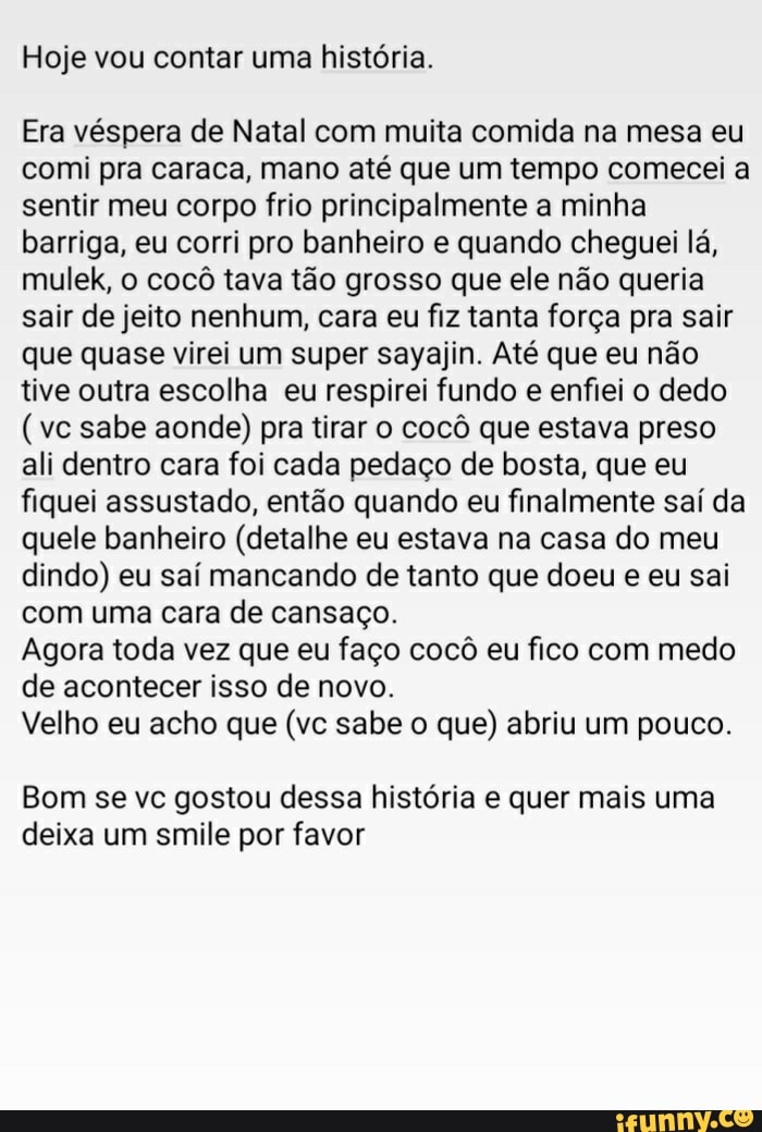 Hoje vou contar uma história.
Era véspera de Natal com muita comida na mesa eu comi pra caraca, mano até que um tempo comecei a sentir meu corpo frio principalmente a minha barriga, eu corri pro banheiro e quando cheguei lá, mulek, o cocô tava tão grosso que ele não queria sair de jeito nenhum, cara eu fiz tanta força pra sair que quase virei um super sayajin. Até que eu não tive outra escolha eu respirei fundo e enfiei o dedo
(vc sabe aonde) pra tirar o cocô que estava preso ali dentro cara foi cada pedaço de bosta, que eu fiquei assustado, então quando eu finalmente saí da quele banheiro (detalhe eu estava na casa do meu dindo) eu saí mancando de tanto que doeu e eu sai com uma cara de cansaço.
Agora toda vez que eu faço cocô eu fico com medo de acontecer isso de novo.
Velho eu acho que (vc sabe o que) abriu um pouco.
Bom se vc gostou dessa história e quer mais uma deixa um smile por favor