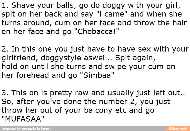 1. Shave your balls, go do doggy with your girl,
spit on her back and say "i came" and when she
turns around, cum on her face and throw the hair
on her face and go "Chebacca!"
2. In this one you just have to have sex with your
girlfriend, doggystyle aswell.. Spit again,
hold on until she turns and swipe your cum on
her forehead and go "Simbaa"
3. This on is pretty raw and usually just left out..
So, after you've done the number 2, you just
throw her out of your balcony etc and go
"MUFASAA"