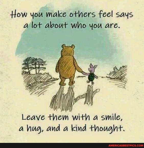 How you make others feel says lot about who you are.
Leave them with a smile, hug, and a kind thought.