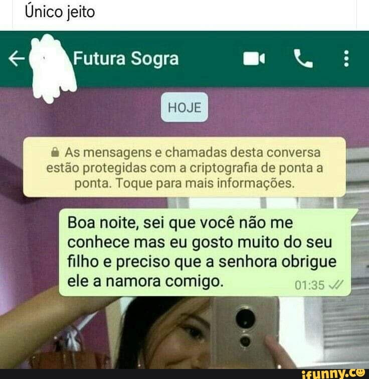 As mensagens e chamadas desta conversa
estão protegidas com a criptografia de ponta a
ponta. Toque para mais informações.
Boa noite, sei que você não me
conhece mas eu gosto muito do seu
filho e preciso que a senhora obrigue
ele a namora comigo. y