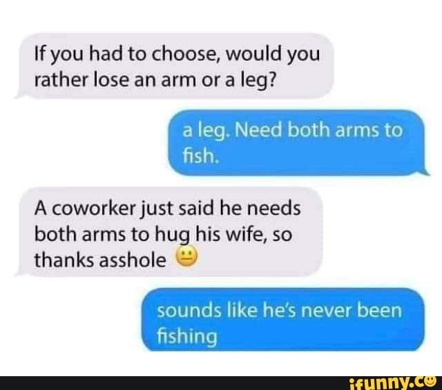 If you had to choose, would you rather lose an arm or a leg? a leg