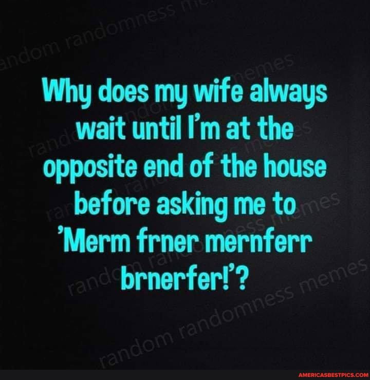 Why does my wife always wait until I'm at the opposite end of the house before asking I me to
'Merm frner mernferr brnerferf!?