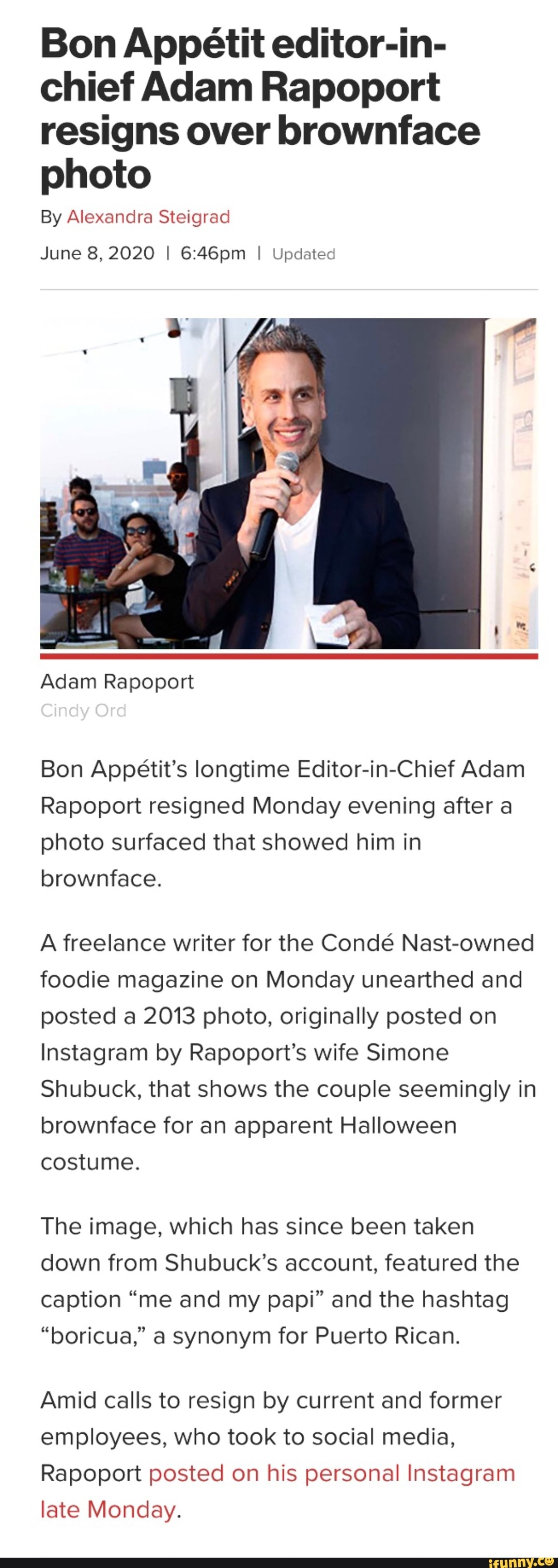 Bon Appetit editor-in-
chief Adam Rapoport
resigns over brownface
photo
By Alexandra Steigrad
June 8, 2020 I 6:46pm I Updated
Bon Appétit's longtime Editor-in-Chief Adam
Rapoport resigned Monday evening after a
photo surfaced that showed him in
brownface.
A freelance writer for the Condé Nast-owned
foodie magazine on Monday unearthed and
posted a 2013 photo, originally posted on
Instagram by Rapoport's wife Simone
Shubuck, that shows the couple seemingly in