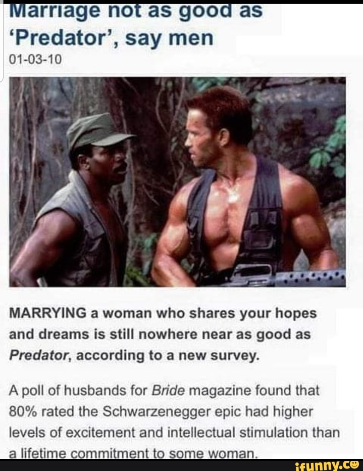 arriage not aS good as
'Predator', say men
01-03-10
MARRYING a woman who shares your hopes
and dreams is still nowhere near as good as
Predator, according to a new survey.
A poll of husbands for Bride magazine found that
80% rated the Schwarzenegger epic had higher
levels of excitement and intellectual stimulation than
a lifetime commitment to some woman.