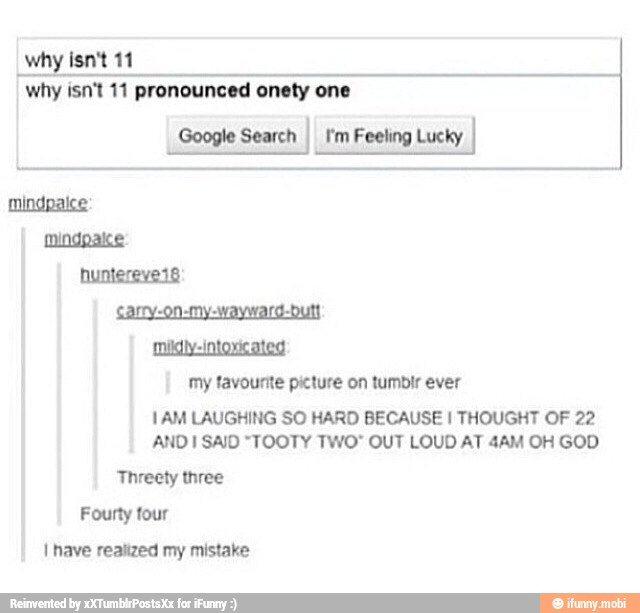 why isn't 11
why isn't 11 pronounced onety one
Google Search
I I'm Feeling Lucky
Sarry-on-my-wayward-Dutt
midly-intoxicated
my favounte picture on tumbir ever
1AM LAUGHING SO HARD BECAUSE I THOUGHT OF 22
ANDI SAID "TOOTY TWO" OUT LOUD AT 4AM OH GOD
Threety three
Fourty four
I nave realized my mistake