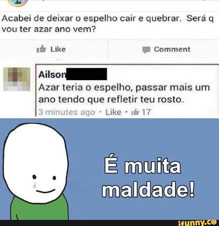 Acabei de deixar o espelho cair e quebrar. Será q
vou ter azar ano vem? Ailso
Azar teria o espelho, passar mais um
ano tendo que refletir teu rosto.
RIR md 3 minutes ago É muita
maldade!