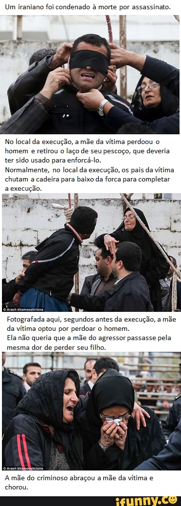 Um iraniano foi condenado à morte por assassinato.
No local da execução, a mãe da vítima perdoou o
homem e retirou o laço de seu pescoço, que deveria ter sido usado para enforcá-lo.
Normalmente, no local da execução, os pais da vítima chutam a cadeira para baixo da forca para completar a execução.
Fotografada aqui, segundos antes da execução, a mãe da vítima optou por perdoar o homem.
Ela não queria que a mãe do agressor passasse pela mesma dor de perder seu filho.
A mãe do criminoso abraçou a mãe da vítima e chorou.