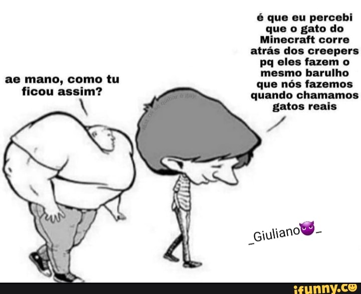 é que eu percebi que o gato do
Minecraft corre atrás dos creepers pq eles fazem o
ae mano, como tu mesmo barulho fazemos
ficou assim? qua quando fazemos chamemos
quando chamamos gatos reais