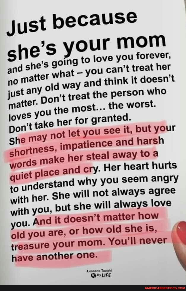 Just because e's your mom
and she's going to love you you can't forever, treat her matter what way you and can't think treat it her doesn't just any old way and treat think the it doesn't person who just any Don't treat you he the most... person the who worst.
loves you the most... her for the worst. granted.
Don't take her not for let granted. you see
She may not let you see impationce it, but your harsh shortness, ords impatience and harsh her away toa words make her and steal away Her toa heart hurts quiet place and cry. Her heart hurts to understand why you seem angry with her. She will not always agree with you, but she will always love ou. And it doesn't matter how old you are, OF how old she is, treasure your mom. You'll never have another one.
Lessons Taught
Quire