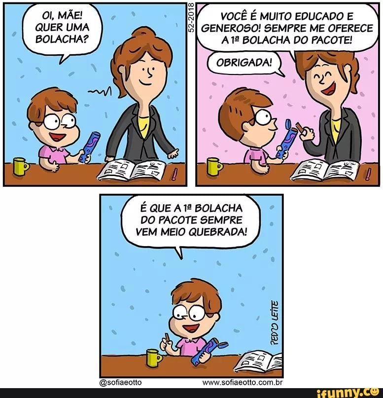 QUER UMA
BOLACHA?
VOCÊ É MUITO EDUCADO E
GENEROSO! SEMPRE ME OFERECE
A 12 BOLACHA DO PACOTE!
É QUE A 1º BOLACHA
DO PACOTE SEMPRE
VEM MEIO QUEBRADA!