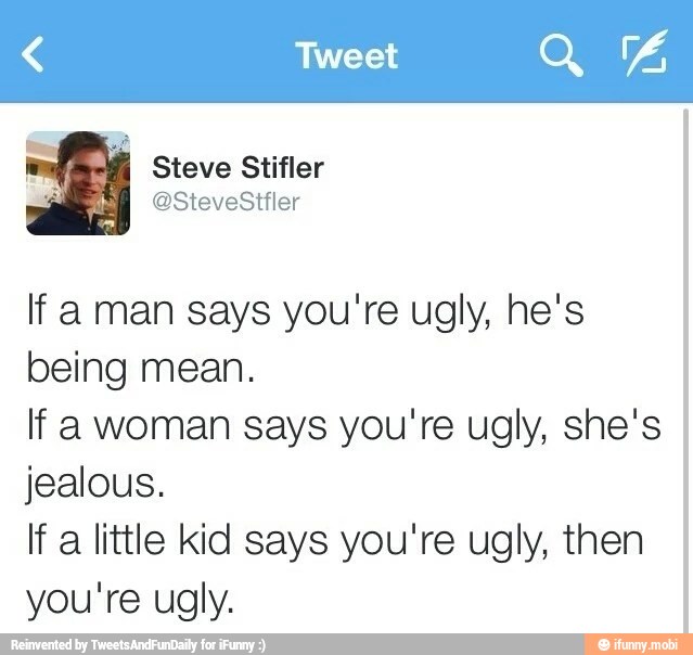 If aman says you're ugly, he's
being mean.
If a woman says you're ugly, she's
jealous.
If a little kid says you're ugly, then
you're ugly.
