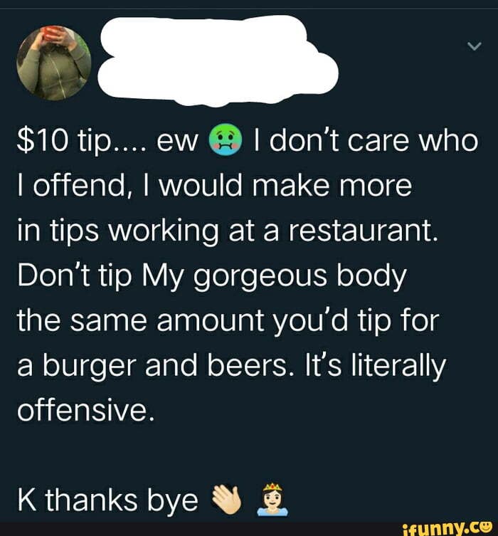 $10 tip.... ew I don't care who
I offend, I would make more
in tips working at a restaurant.
Don't tip My gorgeous body
the same amount you'd tip for
a burger and beers. It's literally offensive.
K thanke hve MM