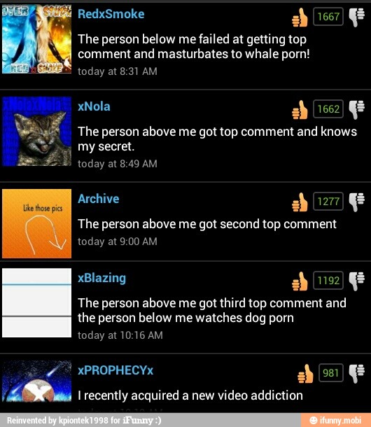 The person below me failed at getting top
comment and masturbates to whale porn!
today at 8:31 AM
The person above me got second top comment
The person above me got third top comment and
the below watches dog
I recently acquired a new video addiction