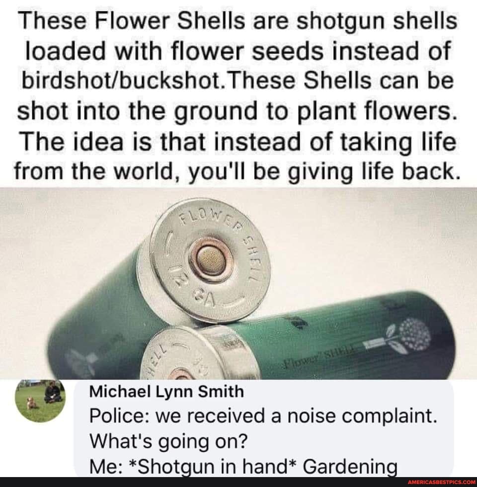 These Flower Shells are shotgun shells loaded with flower seeds instead of
These Shells can be shot into the ground to plant flowers.
The idea is that instead of taking life from the world, you'll be giving life back.
Michael Lynn Smith
Police: we received a noise complaint.
What's going on?
Me: *Shotgun in hand* Gardening