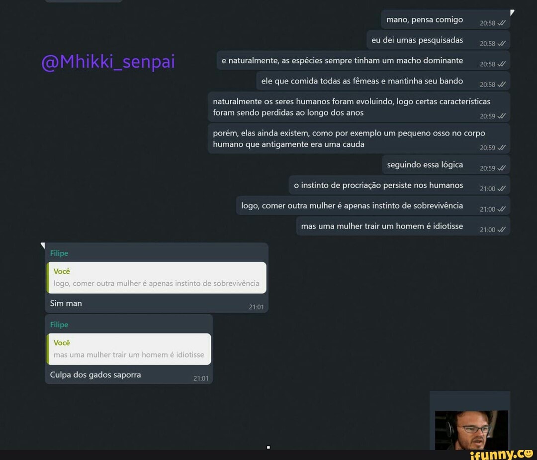 eu
dei umas pesquisadas
e
naturalmente, as
espécies sempre tinham um
macho dominante
oca
ele que comida todas as
fêmeas e
mantinha seu
bando
naturalmente os seres
humanos foram evoluindo, logo certas características
foram sendo perdidas ao longo dos anos
porém, elas ainda existem, como por exemplo um pequeno osso no corpo
humano que antigamente era uma
cauda
seguindo essa
lógica
o
instinto de procriação persiste nos
humanos
logo, comer outra mulher é apenas instinto de sobrevivência,
mas uma mulher trair um homem
é idiotisse
21004
Sim man
Culpa dos gados