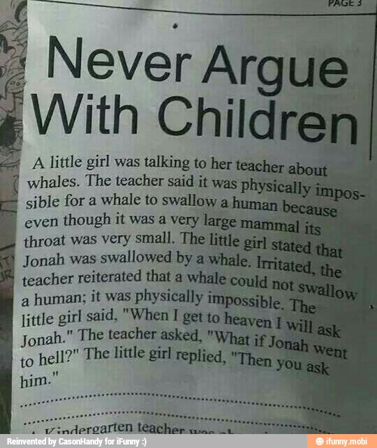 à
Never Aral
¿With Childr
4 A little girl was talking to her
whales. The teacher said it was pl
sible for a
whale to swallow a!
even
though it was a very
throat was very small. The;
Jonah was
swallowed by
teacher reiterated that a
a
human; it was physically
little girl said, "When
I
get to
Jonah." The teacher asked. "Wha
to
hell?" The little girl replied,
him