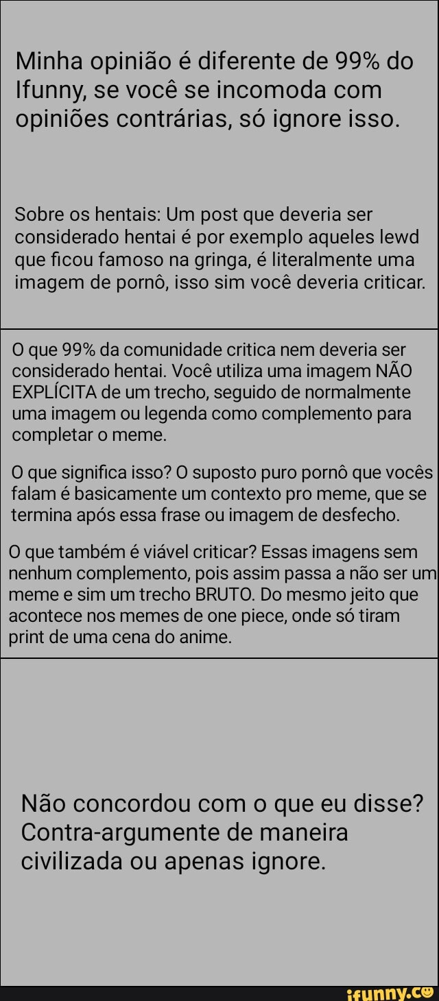 Minha opinião é diferente de 99% do funny, se você se incomoda com opiniões contrárias, só ignore isso.
Sobre os hentais: Um post que deveria ser considerado hentai é por exemplo aqueles lewd que ficou famoso na gringa, é literalmente uma imagem de pornô, isso sim você deveria criticar.
O que 99% da comunidade critica nem deveria ser considerado hentai. Você utiliza uma imagem NÃO EXPLÍCITA de um trecho, seguido de normalmente uma imagem ou legenda como complemento para completar o meme.
O que significa isso? O suposto puro pornô que vocês falam é basicamente um contexto pro meme, que se termina após essa frase ou imagem de desfecho.
O que também é viável criticar? Essas imagens sem nenhum complemento, pois assim passa a não ser um meme e sim um trecho BRUTO. Do mesmo jeito que acontece nos memes de one piece, onde só tiram print de uma cena do anime.
Não concordou com o que eu disse?
Contra-argumente de maneira civilizada ou apenas ignore.