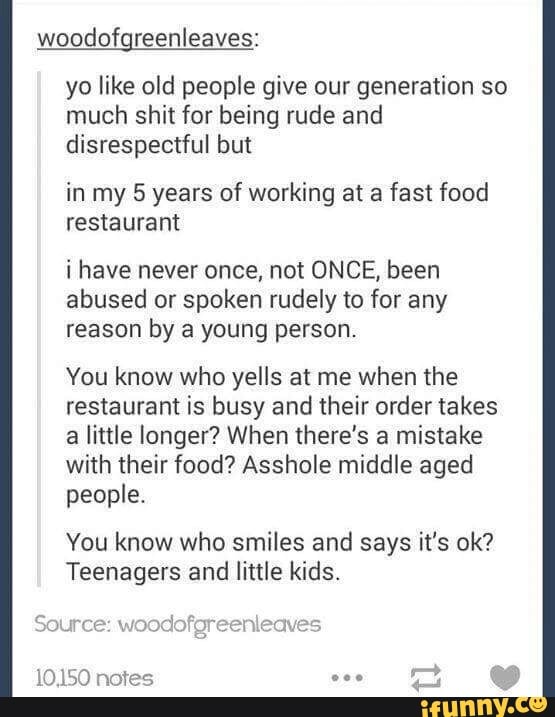 woodofgreenleaves:
yo like old people give our generation so
much shit for being rude and
disrespectful but
inmy 5 years of working at a fast food
restaurant
i have never once, not ONCE, been
abused or spoken rudely to for any
reason by a young person.
You know who yells at me when the
restaurant is busy and their order takes
a little longer? When there's a mistake
with their food? Asshole middle aged
people.
You know who smiles and says it's ok?
Teenagers and little kids.
pad