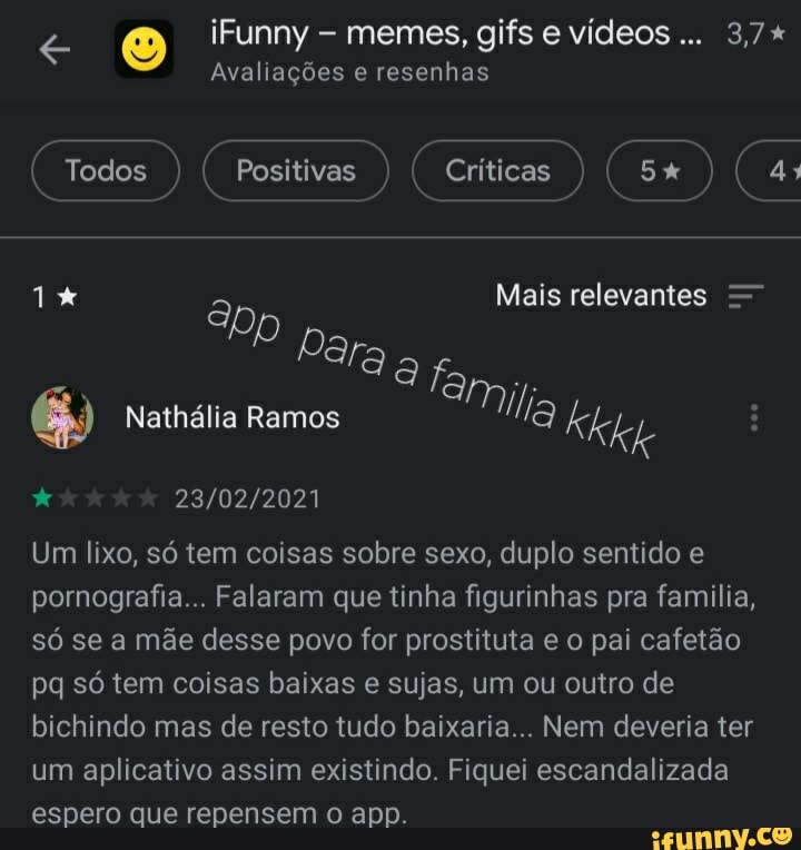 iFunny - memes, gifs e vídeos... 3,7+
Avaliações e resenhas
Todos ) Positivas ) ( Críticas ) ( 5% ) 4:
1% a Mais relevantes
Dara a
Mil
Nathália Ramos lla Kkke
Um lixo, só tem coisas sobre sexo, duplo sentido e pornografia... Falaram que tinha figurinhas pra familia, só se a mãe desse povo for prostituta e o pai cafetão pq só tem coisas baixas e sujas, um ou outro de bichindo mas de resto tudo baixaria... Nem deveria ter um aplicativo assim existindo. Fiquei escandalizada espero que repensem o app.