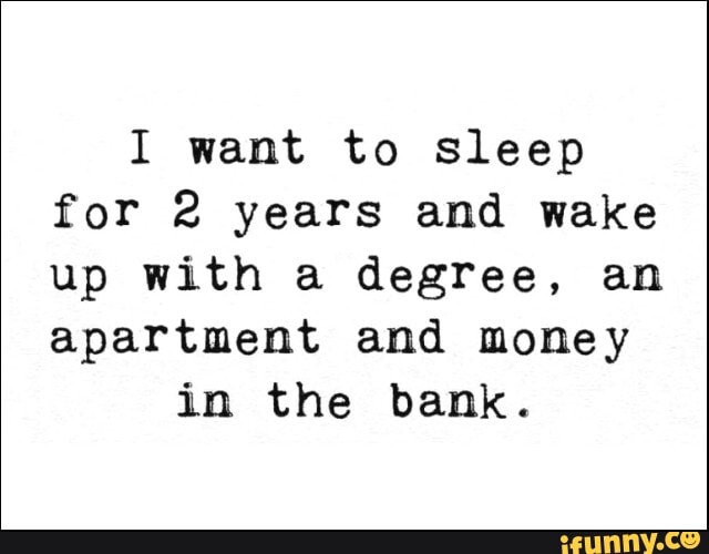 I want to sleep
for 2 years and wake
up with a degree, an
apartment and money
in the bank.