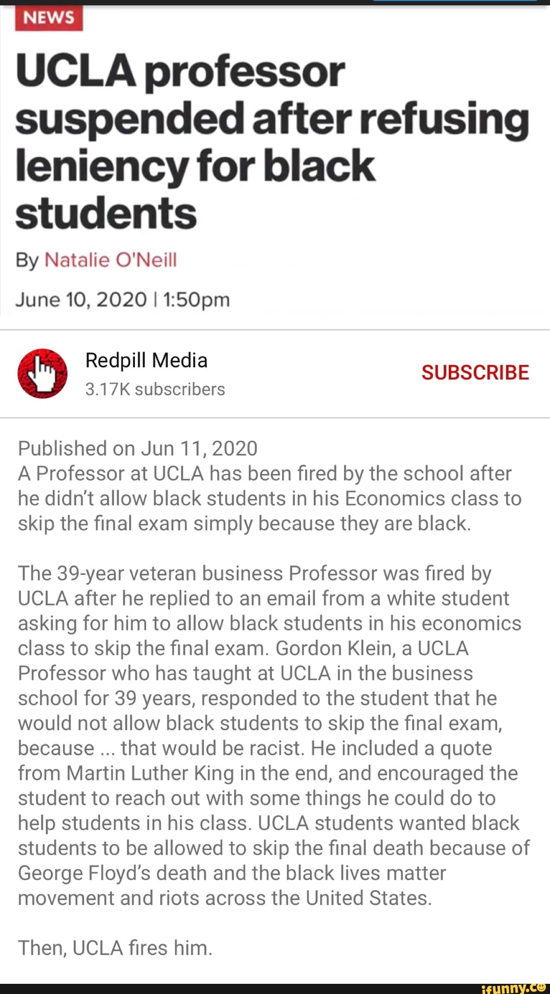 News
UCLA professor
suspended after refusing
leniency for black
students
By Natalie O'Neill
June 10, 2020 I 1:50pm
O Redpill
SUBSCRIBE
3.17K subscribers
Published on Jun 11, 2020
A Professor at UCLA has been fired by the school after
he didn't allow black students in his Economics class to
skip the final exam simply because they are black.
The 39-year veteran business Professor was fired by
UCLA after he replied to an email from a white student
asking for him to allow black students in his economics
class to skip the final exam. Gordon Klein, a UCLA
Professor who has taught at UCLA in the business
school for 39 years, responded to the student that he
would not allow black students to skip the final exam,
because that would be racist. He included a quote
from Martin Luther King in the end, and encouraged the
student to reach out with some things he could do to
help students in his class. UCLA students wanted black
students to be allowed to skip the final death because of
George Floyd's death and the black lives matter
movement and riots across the United States.
Then, UCLA fires him.