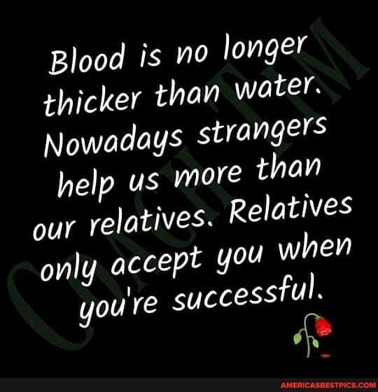 Blood is no longer thicker than water.
Nowadays strangers help us more than our relatives. Relatives only accept you when you're successtul.
