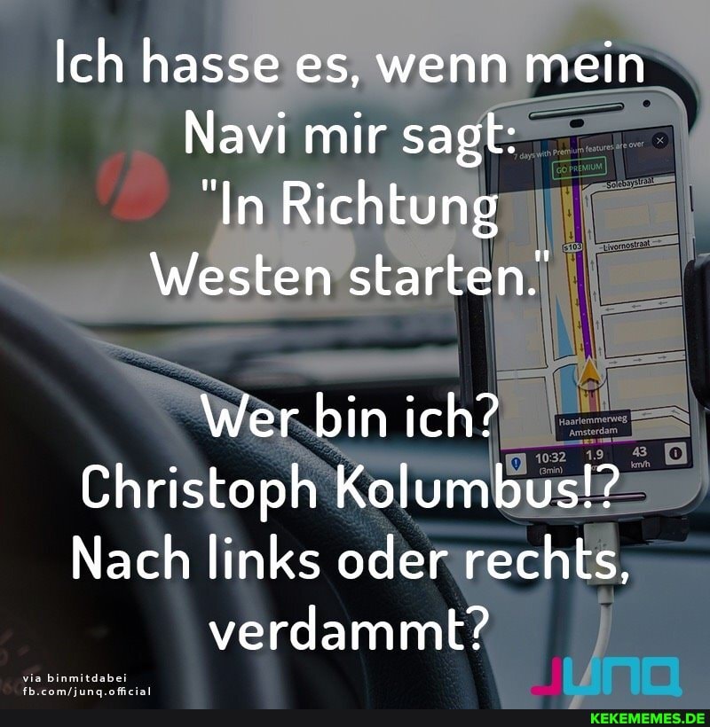 Ich hasse es, wenn mein
Navi mir sagt:
"In Richtung
Westen starten.
Wer bin ich?
Christoph Kolumbus!?
Nach links oder rechts,
verdammt?