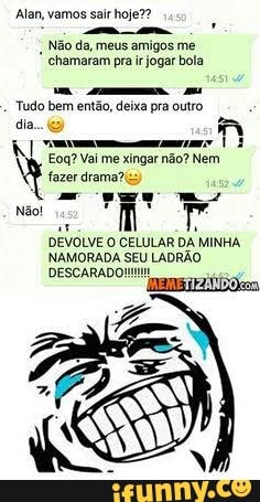Alan, vamos sair hoje??
a
I
Não da, meus amigos me
chamaram pra ir jogar bola
Tudo bem então, deixa pra outro
dia a
Eoq? Vai me xingar não? Nem
fazer dramas:
DEVOLVE O CELULAR DA MINHA
NAMORADA
SEU
LADRÃO
DESCARAD