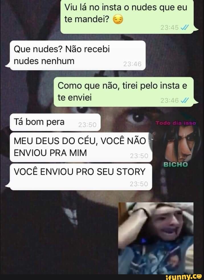 Viu lá no insta o nudes que eu te mandei?
Que nudes? Não recebi
nudes nenhum
Como que não, tirei pelo insta e te enviei
I Tá bom pera
MEU DEUS DO CÉU, VOCÊ NÃO ENVIOU PRA MIM
VOCÊ ENVIOU PRO SEU STORY