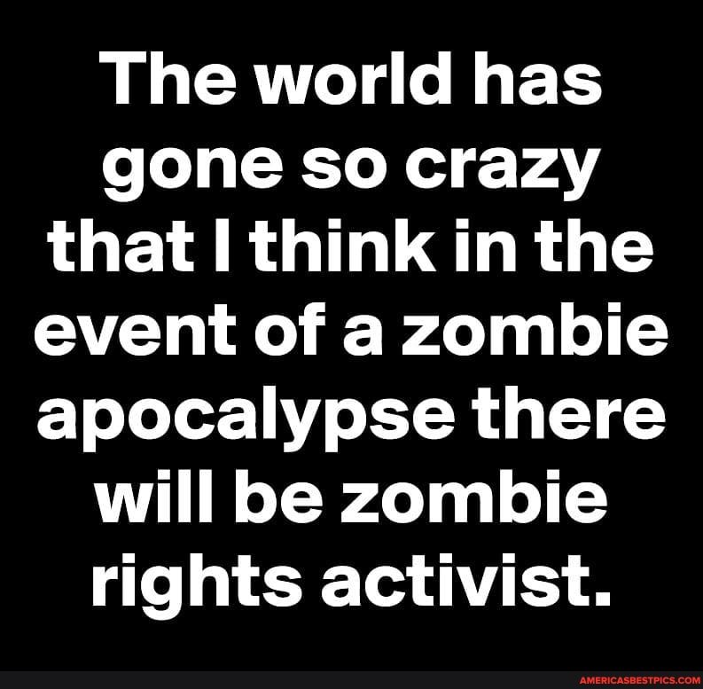 The world has gone so crazy that think in the event of a zombie apocalypse there will be zombie rights activist.