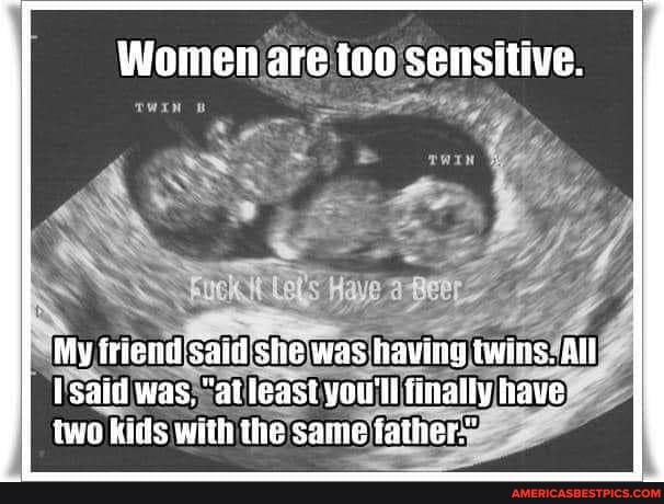 Women are too sensitive.
TOE
My iriend Said she was having twins. All
Isaid was, "at least you'll finally have two kils with the same father'