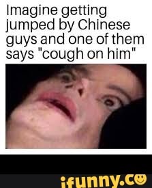 Imagine getting
jumped by Chinese
guys and one of them
says "cough on him" -