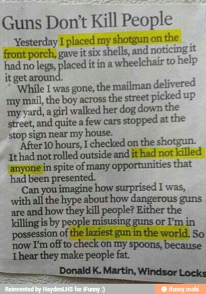 Guns Don't Kill People
Yesterday I placed my shotgun on
the
front porch, gave it six shells, and
noticing it
had no
legs, placed itin a
wheelchair to
help
it get around.
"While I was gone, the mailman delivered
my mail, the boy across
the street
picked up
my yard, a
girl walked her dog down the
street, and quite a
few cars
stopped at
the
stop sign near my house.
'After 10 hours, I checked on
the shotgun.
'Ithad not rolled outside and ithad not killed
anyone in spite of many
opportunities that
had been presented.
E
Rs peised Iwas,
Ma ype about
I
dangerous
sreand how they kill people? Either
the
killing is by people misusing guns or I'm in
of the laziest gun in the world. So
now I'm off to
check on my spoons, because
Lhear they make people fat.
Donald K. Martin, Windsor Lock