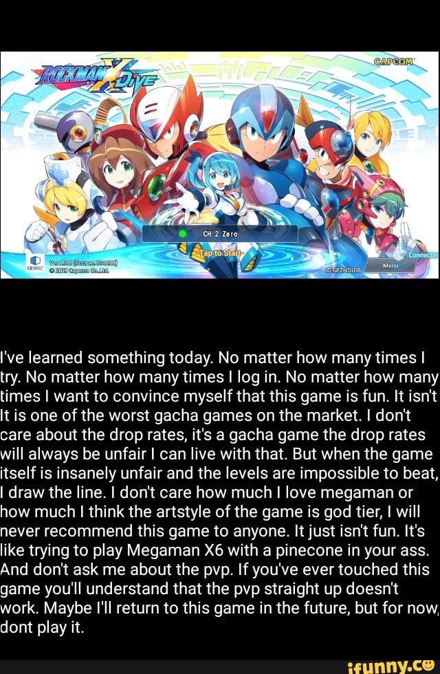 I've learned something today. No matter how many times I
try. No matter how many times I log in. No matter how many
times I want to convince myself that this game is fun. It isn't
It is one of the worst gacha games on the market. I don't
care about the drop rates, it's a gacha game the drop rates
will always be unfair I can live with that. But when the game
itself is insanely unfair and the levels are impossible to beat,
I draw the line. I don't care how much I love megaman or
how much I think the artstyle of the game is god tier, I will
never recommend this game to anyone. It just isn't fun. It's
like trying to play Megaman X6 with a pinecone in your ass.
And don't ask me about the pvp. If you've ever touched this
game you'll understand that the pvp straight up doesn't
work. Maybe I'll return to this game in the future, but for now,
dont play it.