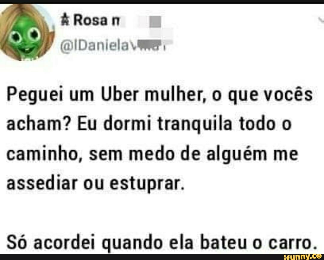 ÁRosan
Peguei um Uber mulher, o que vocês acham? Eu dormi tranquila todo o caminho, sem medo de alguém me assediar ou estuprar.
Só acordei quando ela bateu o carro.