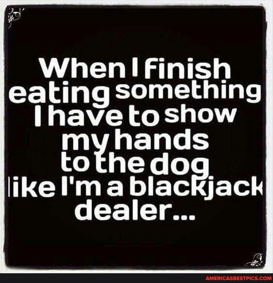When Finish eating something
Nave to show
my hands
like to he ma dog hands like I'ma blackjack
dealer...