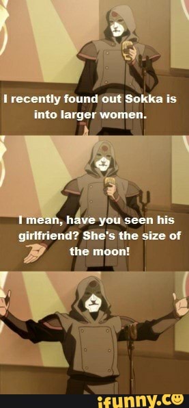 I recently found out Sokka is
into larger women.
háve
you.seen his
girlfriend? She's the size of
BP the a