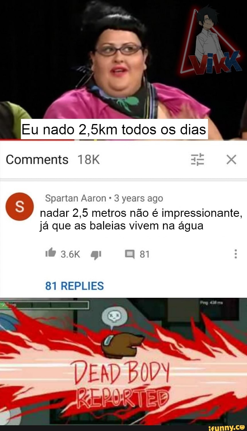 Eu nado 2,5km todos os dias
Comments T8IK
"Spartan Aaron 3 years ago
3.6K 81
81 REPLIES
nadar 2,5 metros não é impressionante, já que as baleias vivem na água
