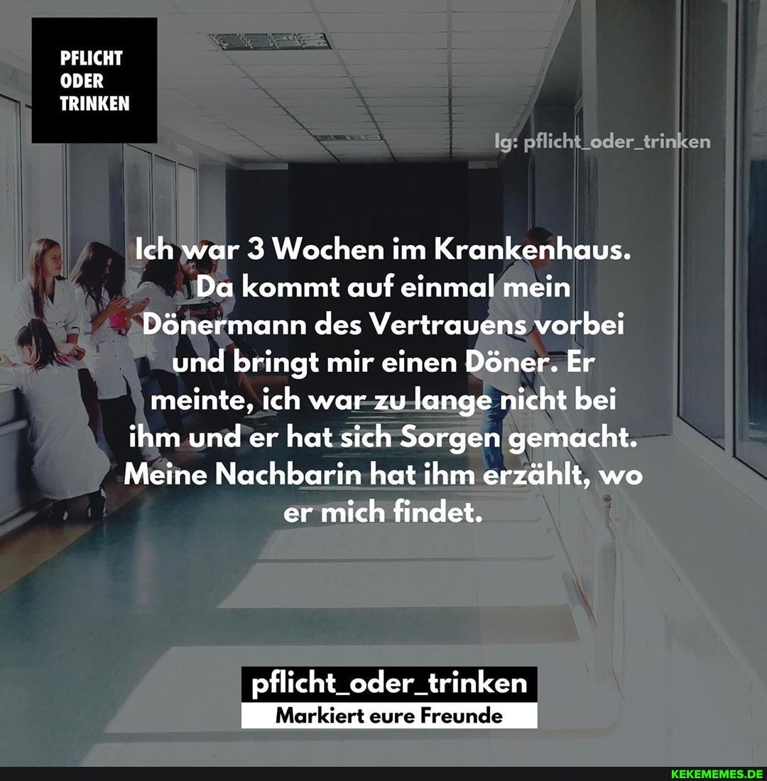 PFLICHT ODER TRINKEN
Ig: pflicht_oder_trinken
Ich war 3 Wochen im Krankenhaus.
Da kommt auf einmal mein
Dönermann des Vertrauens vorbei und bringt mir einen Döner. Er meinte, ich war zu lange nicht bei ihm und er hat sich Sorgen gemacht.
Meine Nachbarin hat ihm erzählt, wo er mich findet.
pflicht_oder_trinken
Markiert eure Freunde