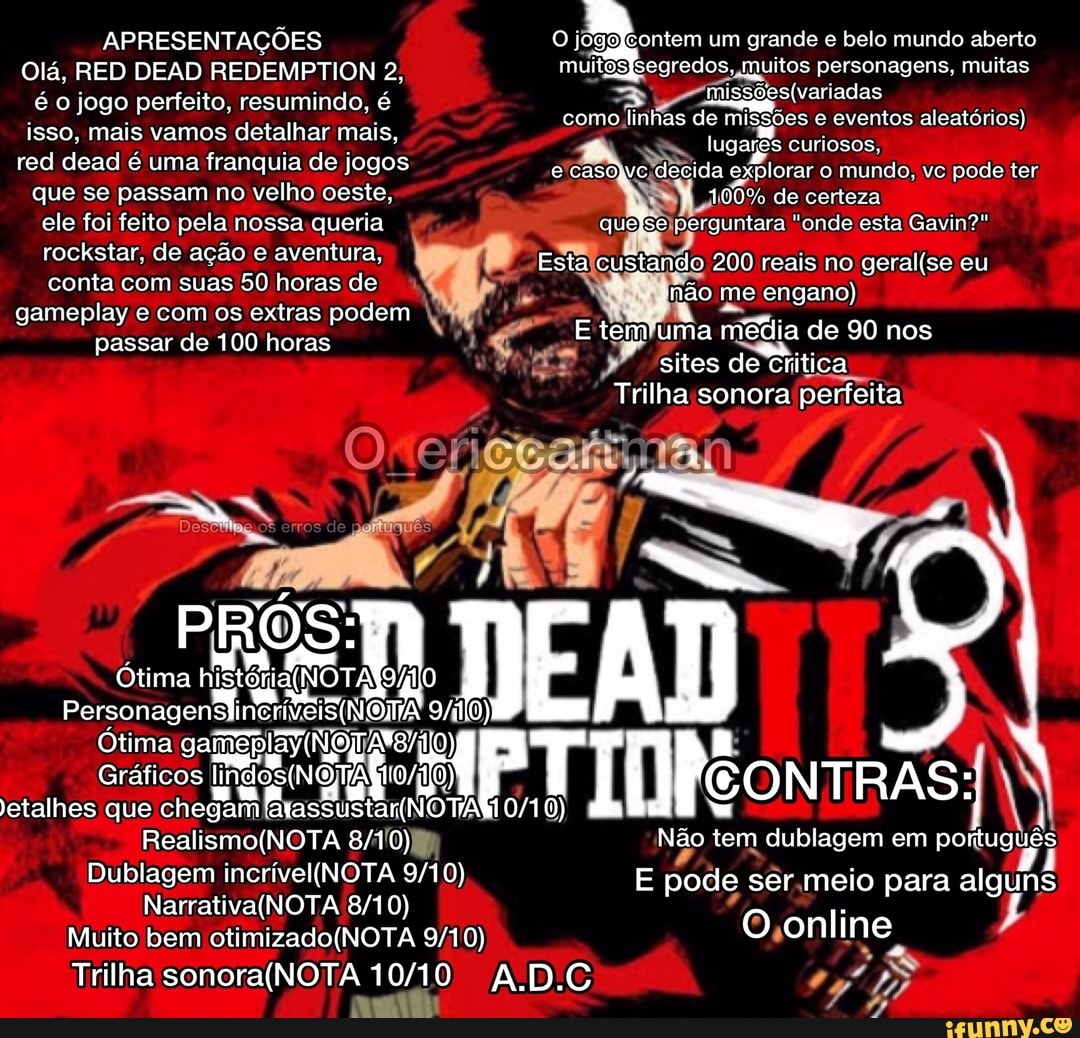 APRESENTAÇÕES Olá, RED DEAD REDEMPTION 2, é o jogo perfeito, resumindo. é isso, mais vamos detalhar mais.
red deac! é uma franguia de jogos que se passam no velho oeste, cle foi feito pela nossa queria rockstar, de ação e aventura, conta com suas 50 horas de gameplay e com os extras podem passar de 100 horas
PRÓS:
Ótima históni OTAISÁIO
(0)
Ótima
Gráficos etalhes que chegam
Dublagem
Muito bem
O jogofcontem um grande e belo mundo aberto muitoósisegredos, muitos personagens, muitas como linhas de missões eventos aleatórios) lugares curiosos, e casóyve decida explorar o mundo, vc pode ter
100% de corteza quefse perguntara "onde esta Gavin?"
Esta custando 200 reais no eu
Não me engano)
E om uma média de 90 nos sites de Critica
Trilha sonora perfeita
EAD etalhes que chegam OTA NTRAS *
Não tem dublagem em portuguê
E pode ser meio para alguns
O online
0)
Trilha 1010 AD.C